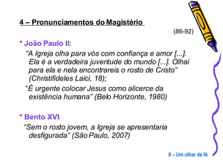4 – Pronunciamentos do Magistério  (86-92) *   João Paulo II :  “ A Igreja olha para vós com confiança e amor [...]. Ela é a verdadeira juventude do mundo [...]. Olhai para ela e nela encontrareis o rosto de Cristo” (Christifideles Laici, 18);   “ É urgente colocar Jesus como alicerce da existência humana” (Belo Horizonte, 1980) *  Bento XVI : “ Sem o rosto jovem, a Igreja se apresentaria desfigurada” (São Paulo, 2007) II – Um olhar de fé 