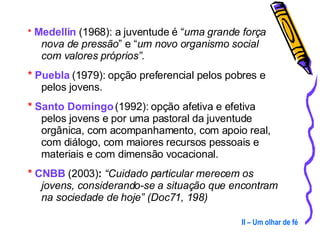 *   Medellín  (1968): a juventude é “ uma grande força nova de pressão ” e “ um novo organismo social com valores próprios”. *   Puebla  (1979): opção preferencial pelos pobres e pelos jovens. *  Santo Domingo  (1992): opção afetiva e efetiva pelos jovens e por uma pastoral da juventude orgânica, com acompanhamento, com apoio real, com diálogo, com maiores recursos pessoais e materiais e com dimensão vocacional. *  CNBB  (2003) :  “Cuidado particular merecem os jovens, considerando-se a situação que encontram na sociedade de hoje” (Doc71, 198) II – Um olhar de fé 