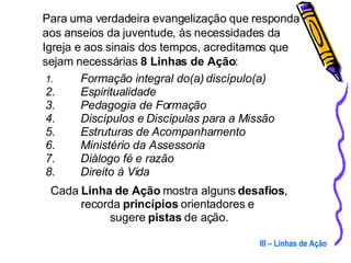 Para uma verdadeira evangelização que responda aos anseios da juventude, às necessidades da Igreja e aos sinais dos tempos, acreditamos que sejam necessárias  8 Linhas de Ação : Formação integral do(a) discípulo(a) Espiritualidade Pedagogia de Formação Discípulos e Discípulas para a Missão Estruturas de Acompanhamento Ministério da Assessoria Diálogo fé e razão Direito à Vida Cada  Linha de Ação  mostra alguns  desafios , recorda  princípios  orientadores e  sugere  pistas  de ação. III – Linhas de Ação 