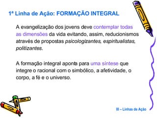 A evangelização dos jovens deve  contemplar todas as dimensões  da vida evitando, assim, reducionismos através de propostas  psicologizantes, espiritualistas, politizantes .  A formação integral aponta para  uma síntese  que integre o racional com o simbólico, a afetividade, o corpo, a fé e o universo. III – Linhas de Ação 1ª Linha de Ação: FORMAÇÃO INTEGRAL 