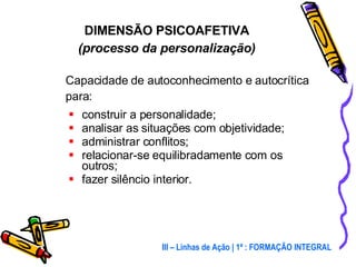 Capacidade de autoconhecimento e autocrítica para: construir a personalidade; analisar as situações com objetividade; administrar conflitos; relacionar-se equilibradamente com os outros; fazer silêncio interior.  DIMENSÃO PSICOAFETIVA (processo da personalização) III – Linhas de Ação | 1ª : FORMAÇÃO INTEGRAL 