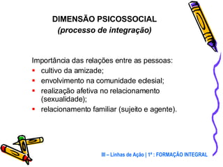 Importância das relações entre as pessoas: cultivo da amizade; envolvimento na comunidade eclesial; realização afetiva no relacionamento (sexualidade); relacionamento familiar (sujeito e agente). DIMENSÃO PSICOSSOCIAL (processo de integração) III – Linhas de Ação | 1ª : FORMAÇÃO INTEGRAL 