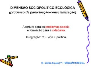 Abertura para os  problemas sociais   e formação para a  cidadania. Integração: fé + vida + política. DIMENSÃO SOCIOPOLÍTICO-ECOLÓGICA (processo de participação-conscientização) III – Linhas de Ação | 1ª : FORMAÇÃO INTEGRAL 