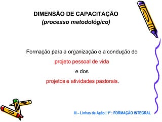 Formação para a organização e a condução do  projeto pessoal de vida  e dos  projetos e atividades pastorais . DIMENSÃO DE CAPACITAÇÃO (processo metodológico) III – Linhas de Ação | 1ª : FORMAÇÃO INTEGRAL 