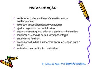 verificar se todas as dimensões estão sendo contempladas; favorecer a conscientização vocacional; ajudar no projeto pessoal de vida; organizar a catequese crismal a partir das dimensões; mobilizar as escolas para a formação integral; envolver as famílias; organizar subsídios e encontros sobre educação para o amor; estimular uma prática humanizadora. PISTAS DE AÇÃO: III – Linhas de Ação | 1ª : FORMAÇÃO INTEGRAL 
