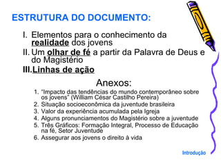 Elementos para o conhecimento da  realidade  dos jovens Um  olhar de fé  a partir da Palavra de Deus e do Magistério Linhas de ação Anexos: “ Impacto das tendências do mundo contemporâneo sobre os jovens” (William César Castilho Pereira) Situação socioeconômica da juventude brasileira Valor da experiência acumulada pela Igreja Alguns pronunciamentos do Magistério sobre a juventude Três Gráficos: Formação Integral, Processo de Educação na fé, Setor Juventude  Assegurar aos jovens o direito à vida ESTRUTURA DO DOCUMENTO: Introdução 