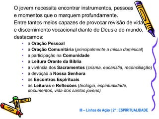 O jovem necessita encontrar instrumentos, pessoas  e momentos que o marquem profundamente.  Entre tantos meios capazes de provocar revisão de vida  e discernimento vocacional diante de Deus e do mundo, destacamos: a  Oração Pessoal a  Oração Comunitária  ( principalmente a missa dominical ) a participação na  Comunidade a  Leitura Orante da Bíblia   a vivência dos  Sacramentos  ( crisma, eucaristia, reconciliação ) a devoção a  Nossa Senhora os  Encontros Espirituais as  Leituras  e  Reflexões  ( teologia, espiritualidade, documentos, vida dos santos jovens) III – Linhas de Ação | 2ª : ESPIRITUALIDADE 