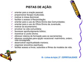 orientar para a oração pessoal; proporcionar liturgia inculturada; motivar à missa dominical; facilitar o acesso à Reconciliação; orientar para o uso do Ofício Divino das Comunidades; orientar para o uso do Ofício Divino da Juventude; motivar ao ecumenismo; envolver na vida comunitária; favorecer aprofundamento bíblico; incentivar à  Lectio Divina ; oferecer roteiros de formação para os sacramentos; oferecer condições para opção vocacional: matrimônio, ordem, vida consagrada; desenvolver espiritualidade mariana; organizar encontros espirituais; facilitar acesso a livros, subsídios e filmes de modelos de vida. PISTAS DE AÇÃO: III – Linhas de Ação | 2ª : ESPIRITUALIDADE 