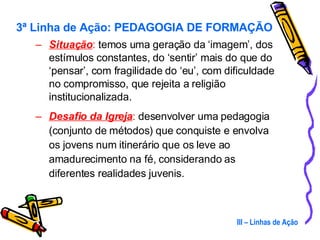 Situação :  temos uma geração da ‘imagem’, dos estímulos constantes, do ‘sentir’ mais do que do ‘pensar’, com fragilidade do ‘eu’, com dificuldade no compromisso, que rejeita a religião institucionalizada. Desafio da Igreja :  desenvolver uma pedagogia (conjunto de métodos) que conquiste e envolva os jovens num itinerário que os leve ao amadurecimento na fé, considerando as diferentes realidades juvenis. III – Linhas de Ação 3ª Linha de Ação: PEDAGOGIA DE FORMAÇÃO 