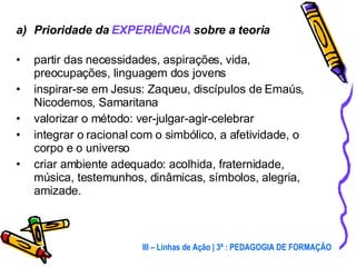 Prioridade da  EXPERIÊNCIA  sobre a teoria partir das necessidades, aspirações, vida, preocupações, linguagem dos jovens inspirar-se em Jesus: Zaqueu, discípulos de Emaús, Nicodemos, Samaritana valorizar o método: ver-julgar-agir-celebrar integrar o racional com o simbólico, a afetividade, o corpo e o universo criar ambiente adequado: acolhida, fraternidade, música, testemunhos, dinâmicas, símbolos, alegria, amizade. III – Linhas de Ação | 3ª : PEDAGOGIA DE FORMAÇÃO 