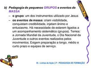 b)  Pedagogia de pequenos  GRUPOS  e eventos de  MASSA o grupo : um dos instrumentos utilizado por Jesus os eventos de massa : criam visibilidade, conquistam credibilidade, injetam ânimo e entusiasmo. Há necessidade de estarem ligados a um acompanhamento sistemático (grupos). Temos: a Jornada Mundial da Juventude, o Dia Nacional da Juventude e outros eventos realizados pelos movimentos. Exigem preparação a longo, médio e curto prazo e equipes de serviço. III – Linhas de Ação | 3ª : PEDAGOGIA DE FORMAÇÃO 