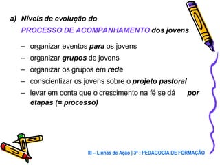 Níveis de evolução do  PROCESSO DE ACOMPANHAMENTO  dos jovens organizar eventos  para  os jovens organizar  grupos  de jovens organizar os grupos em  rede conscientizar os jovens sobre o  projeto pastoral levar em conta que o crescimento na fé se dá  por etapas (= processo) III – Linhas de Ação | 3ª : PEDAGOGIA DE FORMAÇÃO 