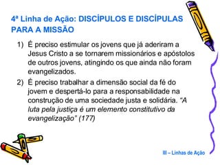 É preciso estimular os jovens que já aderiram a Jesus Cristo a se tornarem missionários e apóstolos de outros jovens, atingindo os que ainda não foram evangelizados. É preciso trabalhar a dimensão social da fé do jovem e despertá-lo para a responsabilidade na construção de uma sociedade justa e solidária.  “A luta pela justiça é um elemento constitutivo da evangelização” (177) III – Linhas de Ação 4ª Linha de Ação: DISCÍPULOS E DISCÍPULAS PARA A MISSÃO 