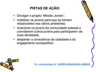 Divulgar o projeto ‘Missão Jovem’; mobilizar os jovens para que se tornem missionários nos vários ambientes; incentivar os jovens da comunidade eclesial a convidarem outros jovens para participarem de suas atividades; despertar a consciência da cidadania e do engajamento sociopolítico. PISTAS DE AÇÃO: III – Linhas de Ação | 4ª : DISCÍPULOS(AS)PARA A MISSÃO 