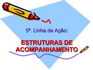 5ª. Linha de Ação: ESTRUTURAS DE ACOMPANHAMENTO 