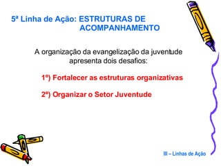 A organização da evangelização da juventude apresenta dois desafios: 1º) Fortalecer as estruturas organizativas 2º) Organizar o Setor Juventude III – Linhas de Ação 5ª Linha de Ação: ESTRUTURAS DE   ACOMPANHAMENTO 