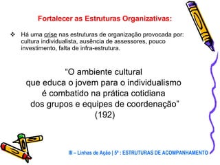 Fortalecer as Estruturas Organizativas: Há uma  crise  nas estruturas de organização provocada por: cultura individualista, ausência de assessores, pouco investimento, falta de infra-estrutura. “ O ambiente cultural  que educa o jovem para o individualismo  é combatido na prática cotidiana  dos grupos e equipes de coordenação” (192) III – Linhas de Ação | 5ª : ESTRUTURAS DE ACOMPANHAMENTO 