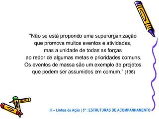 “ Não se está propondo uma superorganização  que promova muitos eventos e atividades,  mas a unidade de todas as forças  ao redor de algumas metas e prioridades comuns. Os eventos de massa são um exemplo de projetos  que podem ser assumidos em comum.”  (196) III – Linhas de Ação | 5ª : ESTRUTURAS DE ACOMPANHAMENTO 