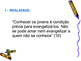 “ Conhecer os jovens é condição prévia para evangelizá-los. Não se pode amar nem evangelizar a quem não se conhece” (10) I – REALIDADE: 