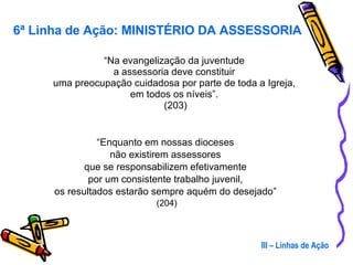 “ Na evangelização da juventude  a assessoria deve constituir  uma preocupação cuidadosa por parte de toda a Igreja,  em todos os níveis”.  (203) “ Enquanto em nossas dioceses  não existirem assessores  que se responsabilizem efetivamente  por um consistente trabalho juvenil,  os resultados estarão sempre aquém do desejado”  (204) III – Linhas de Ação 6ª Linha de Ação: MINISTÉRIO DA ASSESSORIA 