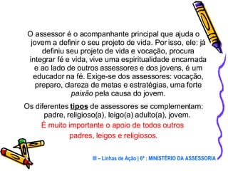 O assessor é o acompanhante principal que ajuda o jovem a definir o seu projeto de vida. Por isso, ele: já definiu seu projeto de vida e vocação, procura integrar fé e vida, vive uma espiritualidade encarnada e ao lado de outros assessores e dos jovens, é um educador na fé. Exige-se dos assessores: vocação, preparo, clareza de metas e estratégias, uma forte  paixão   pela causa do jovem. Os diferentes  tipos  de assessores se complementam: padre, religioso(a), leigo(a) adulto(a), jovem.  É muito importante o apoio de todos outros  padres, leigos e religiosos. III – Linhas de Ação | 6ª : MINISTÉRIO DA ASSESSORIA 