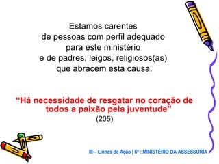 Estamos carentes  de pessoas com perfil adequado  para este ministério  e de padres, leigos, religiosos(as)  que abracem esta causa. “ Há necessidade de resgatar no coração de todos a paixão pela juventude”   (205) III – Linhas de Ação | 6ª : MINISTÉRIO DA ASSESSORIA 
