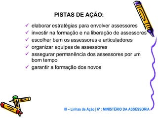 elaborar estratégias para envolver assessores investir na formação e na liberação de assessores escolher bem os assessores e articuladores organizar equipes de assessores assegurar permanência dos assessores por um bom tempo garantir a formação dos novos  PISTAS DE AÇÃO: III – Linhas de Ação | 6ª : MINISTÉRIO DA ASSESSORIA 