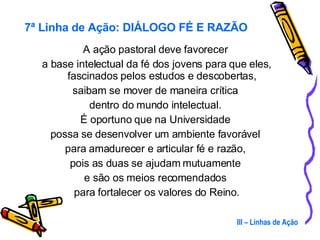 A ação pastoral deve favorecer  a base intelectual da fé dos jovens para que eles, fascinados pelos estudos e descobertas,  saibam se mover de maneira crítica  dentro do mundo intelectual.  É oportuno que na Universidade  possa se desenvolver um ambiente favorável  para amadurecer e articular fé e razão,  pois as duas se ajudam mutuamente  e são os meios recomendados  para fortalecer os valores do Reino. III – Linhas de Ação 7ª Linha de Ação: DIÁLOGO FÉ E RAZÃO 