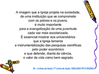 A imagem que a Igreja projeta na sociedade,  de uma instituição que se compromete  com os pobres e os jovens,  é muito importante  para a evangelização de uma juventude  cada vez mais escolarizada.  É essencial mostrar aos universitários  que a Igreja lamenta  a instrumentalização das pesquisas científicas  pelo poder econômico  e que defende, diante da ciência,  o valor da vida como bem sagrado. III – Linhas de Ação | 7ª Linha de Ação: DIÁLOGO FÉ E RAZÃO 