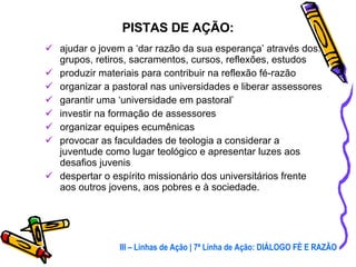 ajudar o jovem a ‘dar razão da sua esperança’ através dos: grupos, retiros, sacramentos, cursos, reflexões, estudos produzir materiais para contribuir na reflexão fé-razão organizar a pastoral nas universidades e liberar assessores garantir uma ‘universidade em pastoral’ investir na formação de assessores organizar equipes ecumênicas provocar as faculdades de teologia a considerar a juventude como lugar teológico e apresentar luzes aos desafios juvenis despertar o espírito missionário dos universitários frente aos outros jovens, aos pobres e à sociedade. PISTAS DE AÇÃO: III – Linhas de Ação | 7ª Linha de Ação: DIÁLOGO FÉ E RAZÃO 