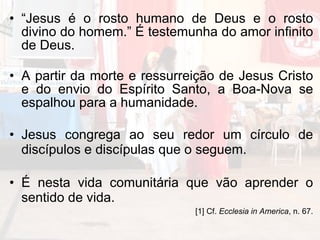 “ Jesus é o rosto humano de Deus e o rosto divino do homem.” É testemunha do amor infinito de Deus. A partir da morte e ressurreição de Jesus Cristo e do envio do Espírito Santo, a Boa-Nova se espalhou para a humanidade. Jesus congrega ao seu redor um círculo de discípulos e discípulas que o seguem. É nesta vida comunitária que vão aprender o sentido de vida.  [1] Cf.  Ecclesia in America , n. 67. 