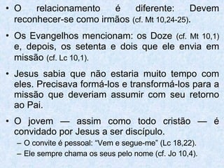O relacionamento é diferente: Devem reconhecer-se como irmãos   (cf. Mt 10,24-25) . Os Evangelhos mencionam: os Doze   (cf. Mt 10,1)   e, depois, os setenta e dois que ele envia em missão   (cf. Lc 10,1). Jesus sabia que não estaria muito tempo com eles. Precisava formá-los e transformá-los para a missão que deveriam assumir com seu retorno ao Pai. O jovem — assim como todo cristão — é convidado por Jesus a ser discípulo. O convite é pessoal: “Vem e segue-me” (Lc 18,22). Ele sempre chama os seus pelo nome (cf. Jo 10,4). 