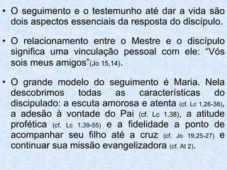 O seguimento e o testemunho até dar a vida são dois aspectos essenciais da resposta do discípulo. O relacionamento entre o Mestre e o discípulo significa uma vinculação pessoal com ele: “Vós sois meus amigos” (Jo 15,14) . O grande modelo do seguimento é Maria. Nela descobrimos todas as características do discipulado: a escuta amorosa e atenta  (cf. Lc 1,26-38) , a adesão à vontade do Pai  (cf. Lc 1,38) , a atitude profética  (cf. Lc 1,39-55)  e a fidelidade a ponto de acompanhar seu filho até a cruz  (cf. Jo 19,25-27)  e continuar sua missão evangelizadora  (cf. At 2) . 