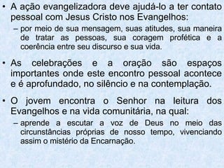 A ação evangelizadora deve ajudá-lo a ter contato pessoal com Jesus Cristo nos Evangelhos: por meio de sua mensagem, suas atitudes, sua maneira de tratar as pessoas, sua coragem profética e a coerência entre seu discurso e sua vida . As celebrações e a oração são espaços importantes onde este encontro pessoal acontece e é aprofundado, no silêncio e na contemplação. O jovem encontra o Senhor na leitura dos Evangelhos e na vida comunitária, na qual: aprende a escutar a voz de Deus no meio das circunstâncias próprias de nosso tempo, vivenciando assim o mistério da Encarnação. 