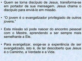 Quem se torna discípulo de Jesus, transforma-se em portador de sua mensagem. Jesus chama o discípulo para enviá-lo em missão. “ O jovem é o evangelizador privilegiado de outros jovens.” Esta missão só pode nascer do encontro pessoal com o Mestre, aprendendo a ser sempre mais semelhante a Ele. Para evangelizar, exige-se a experiência de ser evangelizado, isto é, de ter descoberto que Jesus é o Caminho, a Verdade e a Vida. 