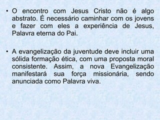 O encontro com Jesus Cristo não é algo abstrato. É necessário caminhar com os jovens e fazer com eles a experiência de Jesus, Palavra eterna do Pai. A evangelização da juventude deve incluir uma sólida formação ética, com uma proposta moral consistente. Assim, a nova Evangelização manifestará sua força missionária, sendo anunciada como Palavra viva. 