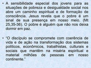 A sensibilidade especial dos jovens para as situações de pobreza e desigualdade social nos abre um caminho espiritual e de formação de consciência. Jesus revela que o pobre é um sinal de sua presença em nosso meio. (Mt 25,35-36). O pobre é alguém que não nos deixa dormir em paz. “ O discípulo se compromete com coerência de vida e de ação na transformação dos sistemas políticos, econômicos, trabalhistas, culturais e sociais que mantêm na miséria espiritual e material milhões de pessoas em nosso continente.” 