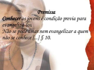 Premissa Conhecer  os jovens é condição previa para evangelizá-los. Não se pode amar nem evangelizar a quem não se conhece [...] § 10. 
