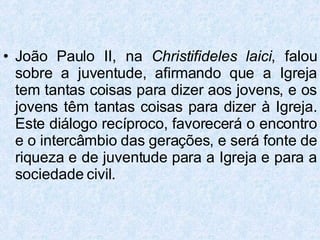 João Paulo II, na  Christifideles laici , falou sobre a juventude, afirmando que a Igreja tem tantas coisas para dizer aos jovens, e os jovens têm tantas coisas para dizer à Igreja. Este diálogo recíproco, favorecerá o encontro e o intercâmbio das gerações, e será fonte de riqueza e de juventude para a Igreja e para a sociedade civil. 