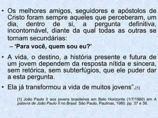 Os melhores amigos, seguidores e apóstolos de Cristo foram sempre aqueles que perceberam, um dia, dentro de si, a pergunta definitiva, incontornável, diante da qual todas as outras se tornam secundárias:   ‘ Para você, quem sou eu?’ A vida, o destino, a história presente e futura de um jovem dependem da resposta nítida e sincera, sem retórica, sem subterfúgios, que ele puder dar a esta pergunta. Ela já transformou a vida de muitos jovens”. [1] [1] João Paulo II aos jovens brasileiros em Belo Horizonte (1/7/1980) em  A  palavra de João Paulo II no Brasil . São Paulo, Paulinas, 1980. pp. 37 e 38. 