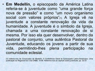 Em Medellín,  o episcopado da América Latina referia-se à juventude como “uma grande força nova de pressão” e como “um novo organismo social com valores próprios” [1].  A Igreja vê na juventude a constante renovação da vida da humanidade .  A juventude é o símbolo da Igreja, chamada a uma constante renovação de si mesma. Por isso ela quer desenvolver, dentro da pastoral de conjunto, uma autêntica Pastoral da Juventude, educando os jovens a partir de sua vida, permitindo-lhes plena participação na comunidade eclesial. [1] Valemo-nos de  Conclusões de Medellín ; II Conferência Geral do Episcopado Latino-Americano. Uma publicação do Regional Sul 3 da CNBB, 19 68. Referimo-nos ao capítulo sobre juventude, pp. 32-37. 