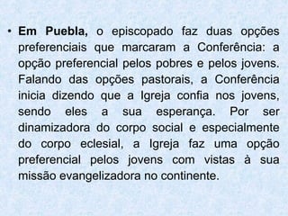 Em Puebla,  o episcopado faz duas opções preferenciais que marcaram a Conferência: a opção preferencial pelos pobres e pelos jovens. Falando das opções pastorais, a Conferência inicia dizendo que a Igreja confia nos jovens, sendo eles a sua esperança. Por ser dinamizadora do corpo social e especialmente do corpo eclesial, a Igreja faz uma opção preferencial pelos jovens com vistas à sua missão evangelizadora no continente. 