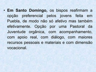 Em Santo Domingo,  os bispos reafirmam a opção preferencial pelos jovens feita em Puebla, de modo não só afetivo mas também efetivamente. Opção por uma Pastoral da Juventude orgânica, com acompanhamento, com apoio real, com diálogo, com maiores recursos pessoais e materiais e com dimensão vocacional. 