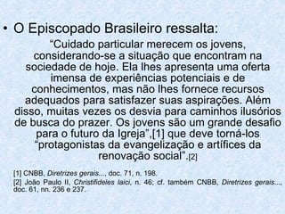 O Episcopado Brasileiro ressalta:  “ Cuidado particular merecem os jovens, considerando-se a situação que encontram na sociedade de hoje. Ela lhes apresenta uma oferta imensa de experiências potenciais e de conhecimentos, mas não lhes fornece recursos adequados para satisfazer suas aspirações. Além disso, muitas vezes os desvia para caminhos ilusórios de busca do prazer. Os jovens são um grande desafio para o futuro da Igreja”,[1] que deve torná-los “protagonistas da evangelização e artífices da renovação social”. [2] [1] CNBB,  Diretrizes gerais... , doc. 71, n. 198. [2] João Paulo II,  Christifideles laici , n. 46; cf. também CNBB,  Diretrizes gerais ..., doc. 61, nn. 236 e 237. 