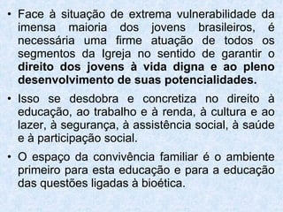Face à situação de extrema vulnerabilidade da imensa maioria dos jovens brasileiros, é necessária uma firme atuação de todos os segmentos da Igreja no sentido de garantir o  direito dos jovens à vida digna e ao pleno desenvolvimento de suas potencialidades. Isso se desdobra e concretiza no direito à educação, ao trabalho e à renda, à cultura e ao lazer, à segurança, à assistência social, à saúde e à participação social. O espaço da convivência familiar é o ambiente primeiro para esta educação e para a educação das questões ligadas à bioética. 