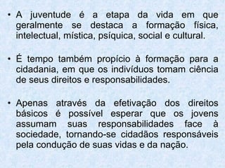 A juventude é a etapa da vida em que geralmente se destaca a formação física, intelectual, mística, psíquica, social e cultural.  É tempo também propício à formação para a cidadania, em que os indivíduos tomam ciência de seus direitos e responsabilidades. Apenas através da efetivação dos direitos básicos é possível esperar que os jovens assumam suas responsabilidades face à sociedade, tornando-se cidadãos responsáveis pela condução de suas vidas e da nação. 