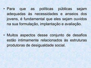 Para que as políticas públicas sejam adequadas às necessidades e anseios dos jovens, é fundamental que eles sejam ouvidos na sua formulação, implantação e avaliação. Muitos aspectos desse conjunto de desafios estão intimamente relacionados às estruturas produtoras de desigualdade social. 