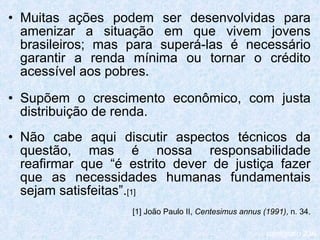 Muitas ações podem ser desenvolvidas para amenizar a situação em que vivem jovens brasileiros; mas para superá-las é necessário garantir a renda mínima ou tornar o crédito acessível aos pobres. Supõem o crescimento econômico, com justa distribuição de renda. Não cabe aqui discutir aspectos técnicos da questão, mas é nossa responsabilidade reafirmar que “é estrito dever de justiça fazer que as necessidades humanas fundamentais sejam satisfeitas”. [1] [1] João Paulo II,  Centesimus annus (1991) , n. 34. parágrafo 236 