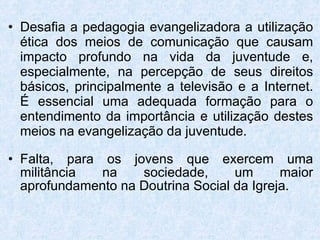 Desafia a pedagogia evangelizadora a utilização ética dos meios de comunicação que causam impacto profundo na vida da juventude e, especialmente, na percepção de seus direitos básicos, principalmente a televisão e a Internet. É essencial uma adequada formação para o entendimento da importância e utilização destes meios na evangelização da juventude. Falta, para os jovens que exercem uma militância na sociedade, um maior aprofundamento na Doutrina Social da Igreja. 