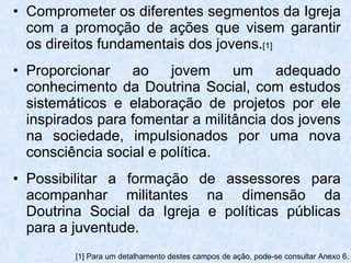 Comprometer os diferentes segmentos da Igreja com a promoção de ações que visem garantir os direitos fundamentais dos jovens. [1] Proporcionar ao jovem um adequado conhecimento da Doutrina Social, com estudos sistemáticos e elaboração de projetos por ele inspirados para fomentar a militância dos jovens na sociedade, impulsionados por uma nova consciência social e política. Possibilitar a formação de assessores para acompanhar militantes na dimensão da Doutrina Social da Igreja e políticas públicas para a juventude. [1] Para um detalhamento destes campos de ação, pode-se consultar Anexo 6. 